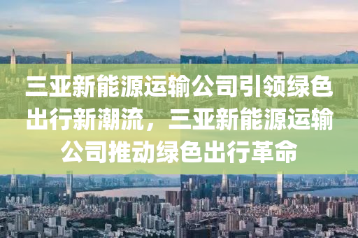 三亚新能源运输公司引领绿色出行新潮流，三亚新能源运输公司推动绿色出行革命