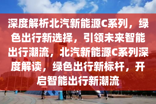 深度解析北汽新能源C系列，绿色出行新选择，引领未来智能出行潮流，北汽新能源C系列深度解读，绿色出行新标杆，开启智能出行新潮流