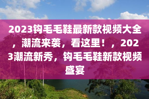 2023钩毛毛鞋最新款视频大全，潮流来袭，看这里！，2023潮流新秀，钩毛毛鞋新款视频盛宴