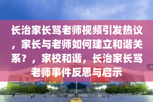 长治家长骂老师视频引发热议，家长与老师如何建立和谐关系？，家校和谐，长治家长骂老师事件反思与启示