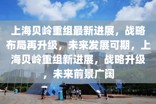 上海贝岭重组最新进展，战略布局再升级，未来发展可期，上海贝岭重组新进展，战略升级，未来前景广阔