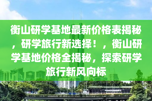 衡山研学基地最新价格表揭秘，研学旅行新选择！，衡山研学基地价格全揭秘，探索研学旅行新风向标