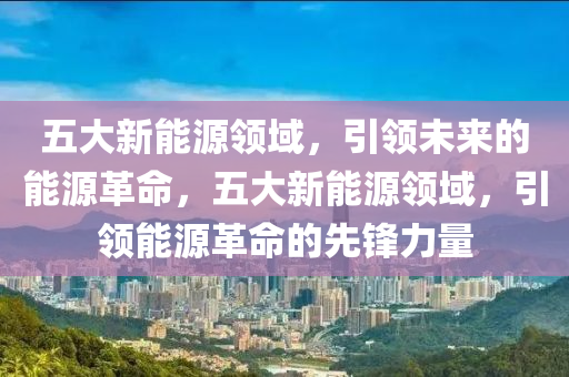 五大新能源领域，引领未来的能源革命，五大新能源领域，引领能源革命的先锋力量