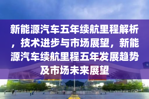 新能源汽车五年续航里程解析，技术进步与市场展望，新能源汽车续航里程五年发展趋势及市场未来展望