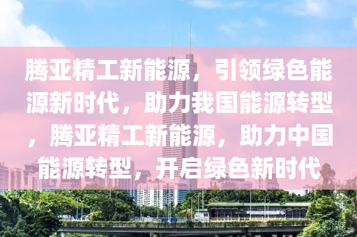 腾亚精工新能源，引领绿色能源新时代，助力我国能源转型，腾亚精工新能源，助力中国能源转型，开启绿色新时代