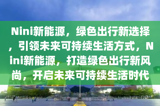 Nini新能源，绿色出行新选择，引领未来可持续生活方式，Nini新能源，打造绿色出行新风尚，开启未来可持续生活时代