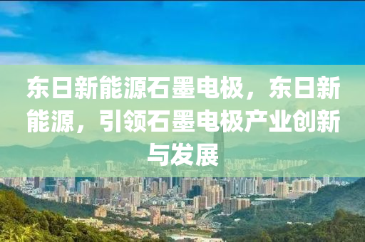 东日新能源石墨电极，东日新能源，引领石墨电极产业创新与发展