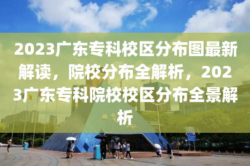 2023广东专科校区分布图最新解读，院校分布全解析，2023广东专科院校校区分布全景解析