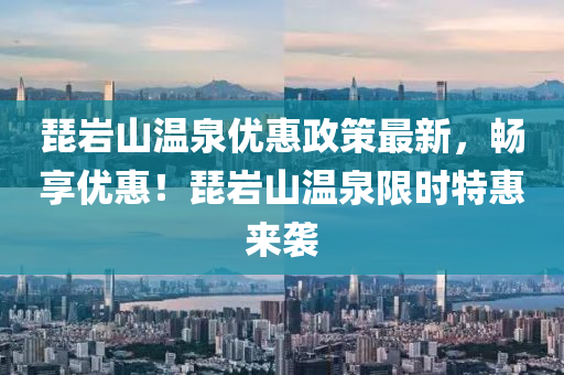 琵岩山温泉优惠政策最新，畅享优惠！琵岩山温泉限时特惠来袭