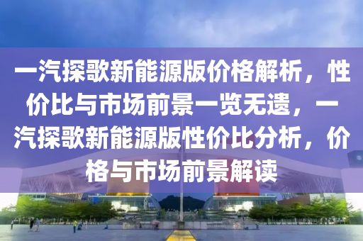 一汽探歌新能源版价格解析，性价比与市场前景一览无遗，一汽探歌新能源版性价比分析，价格与市场前景解读