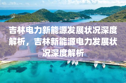 吉林电力新能源发展状况深度解析，吉林新能源电力发展状况深度解析