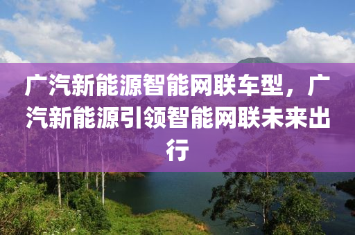 广汽新能源智能网联车型，广汽新能源引领智能网联未来出行