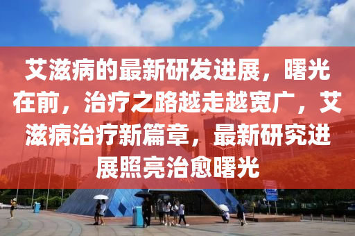 艾滋病的最新研发进展，曙光在前，治疗之路越走越宽广，艾滋病治疗新篇章，最新研究进展照亮治愈曙光