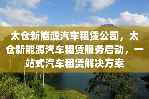 太仓新能源汽车租赁公司，太仓新能源汽车租赁服务启动，一站式汽车租赁解决方案