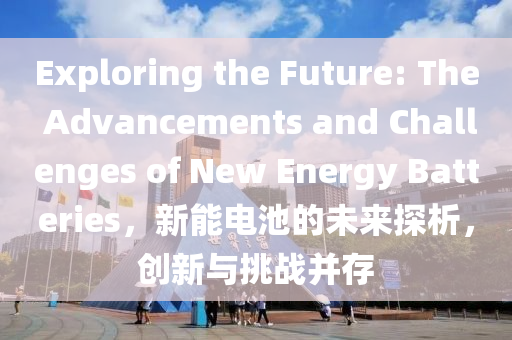 Exploring the Future: The Advancements and Challenges of New Energy Batteries，新能电池的未来探析，创新与挑战并存