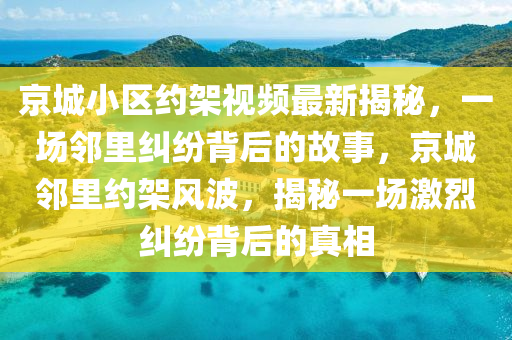 京城小区约架视频最新揭秘，一场邻里纠纷背后的故事，京城邻里约架风波，揭秘一场激烈纠纷背后的真相