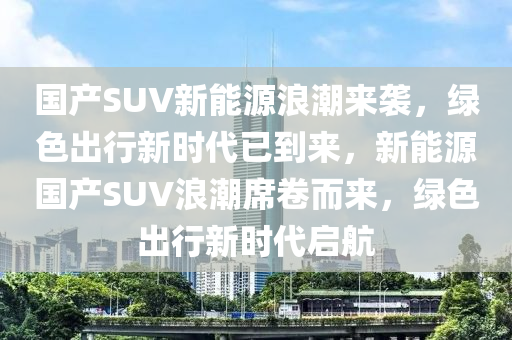 国产SUV新能源浪潮来袭，绿色出行新时代已到来，新能源国产SUV浪潮席卷而来，绿色出行新时代启航