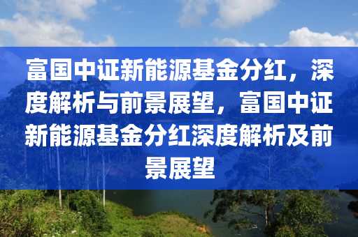 富国中证新能源基金分红，深度解析与前景展望，富国中证新能源基金分红深度解析及前景展望