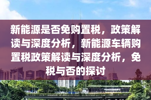 新能源是否免购置税，政策解读与深度分析，新能源车辆购置税政策解读与深度分析，免税与否的探讨