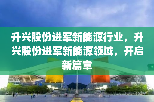 升兴股份进军新能源行业，升兴股份进军新能源领域，开启新篇章