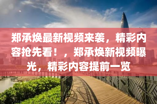 郑承焕最新视频来袭，精彩内容抢先看！，郑承焕新视频曝光，精彩内容提前一览