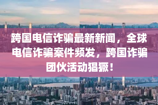 跨国电信诈骗最新新闻，全球电信诈骗案件频发，跨国诈骗团伙活动猖獗！