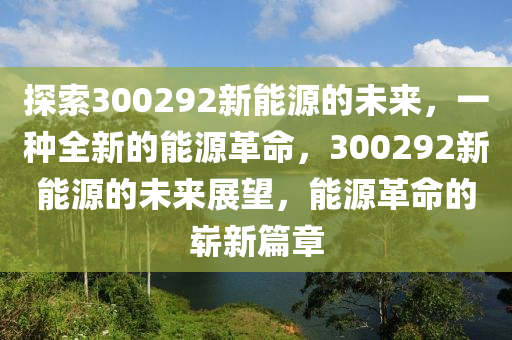 探索300292新能源的未来，一种全新的能源革命，300292新能源的未来展望，能源革命的崭新篇章