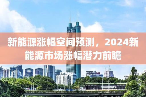 新能源涨幅空间预测，2024新能源市场涨幅潜力前瞻