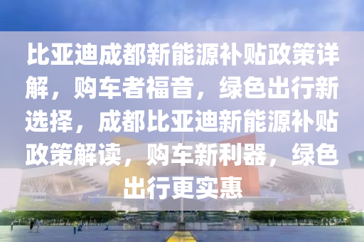 比亚迪成都新能源补贴政策详解，购车者福音，绿色出行新选择，成都比亚迪新能源补贴政策解读，购车新利器，绿色出行更实惠