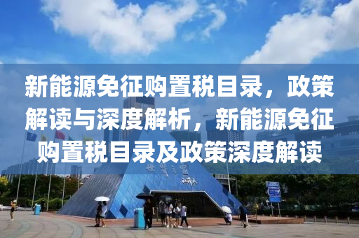 新能源免征购置税目录，政策解读与深度解析，新能源免征购置税目录及政策深度解读