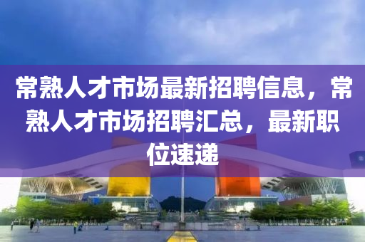 常熟人才市场最新招聘信息，常熟人才市场招聘汇总，最新职位速递