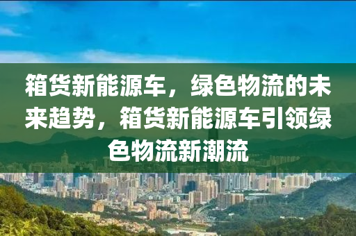 箱货新能源车，绿色物流的未来趋势，箱货新能源车引领绿色物流新潮流