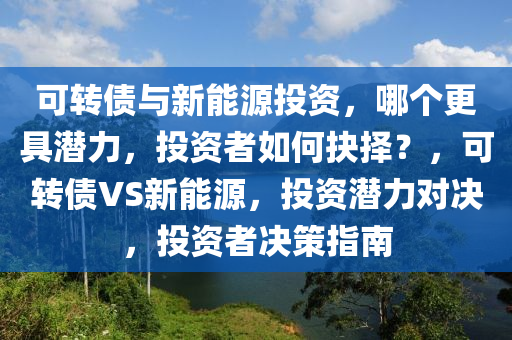 可转债与新能源投资，哪个更具潜力，投资者如何抉择？，可转债VS新能源，投资潜力对决，投资者决策指南