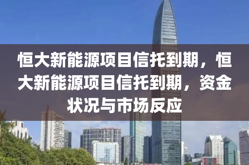 恒大新能源项目信托到期，恒大新能源项目信托到期，资金状况与市场反应