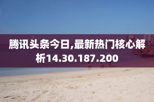 腾讯头条今日,最新热门核心解析14.30.187.200