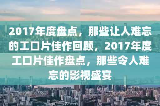 2017年度盘点，那些让人难忘的工口片佳作回顾，2017年度工口片佳作盘点，那些令人难忘的影视盛宴