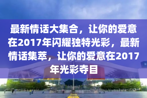 最新情话大集合，让你的爱意在2017年闪耀独特光彩，最新情话集萃，让你的爱意在2017年光彩夺目