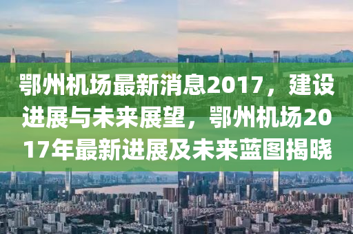 鄂州机场最新消息2017，建设进展与未来展望，鄂州机场2017年最新进展及未来蓝图揭晓