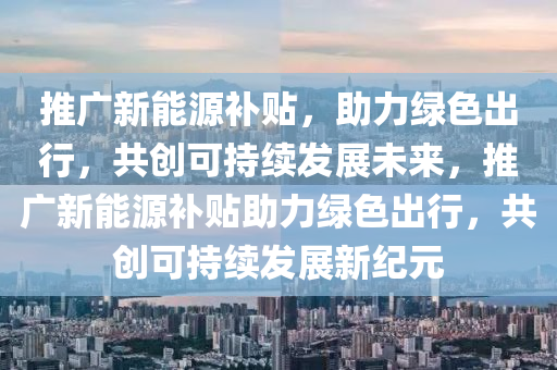 推广新能源补贴，助力绿色出行，共创可持续发展未来，推广新能源补贴助力绿色出行，共创可持续发展新纪元