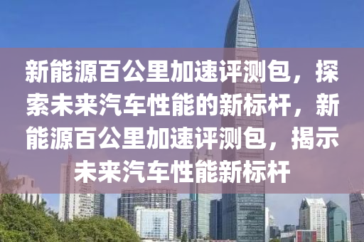 新能源百公里加速评测包，探索未来汽车性能的新标杆，新能源百公里加速评测包，揭示未来汽车性能新标杆