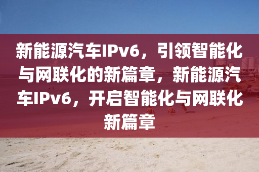 新能源汽车IPv6，引领智能化与网联化的新篇章，新能源汽车IPv6，开启智能化与网联化新篇章