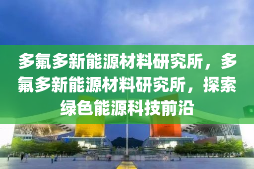 多氟多新能源材料研究所，多氟多新能源材料研究所，探索绿色能源科技前沿