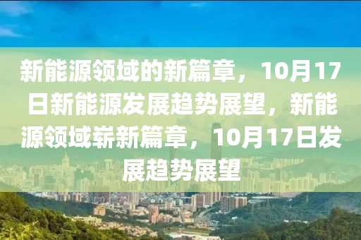 新能源领域的新篇章，10月17日新能源发展趋势展望，新能源领域崭新篇章，10月17日发展趋势展望