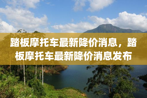 踏板摩托车最新降价消息，踏板摩托车最新降价消息发布