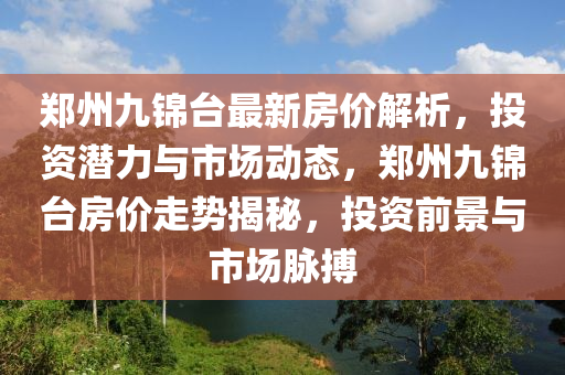 郑州九锦台最新房价解析，投资潜力与市场动态，郑州九锦台房价走势揭秘，投资前景与市场脉搏