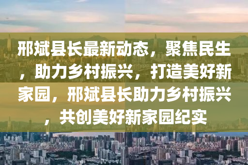 邢斌县长最新动态，聚焦民生，助力乡村振兴，打造美好新家园，邢斌县长助力乡村振兴，共创美好新家园纪实