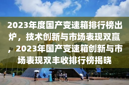 2023年度国产变速箱排行榜出炉，技术创新与市场表现双赢，2023年国产变速箱创新与市场表现双丰收排行榜揭晓