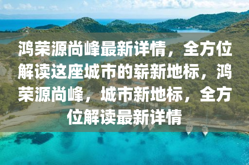 鸿荣源尚峰最新详情，全方位解读这座城市的崭新地标，鸿荣源尚峰，城市新地标，全方位解读最新详情