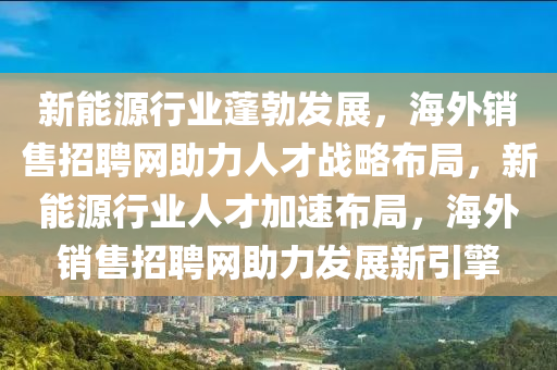 新能源行业蓬勃发展，海外销售招聘网助力人才战略布局，新能源行业人才加速布局，海外销售招聘网助力发展新引擎