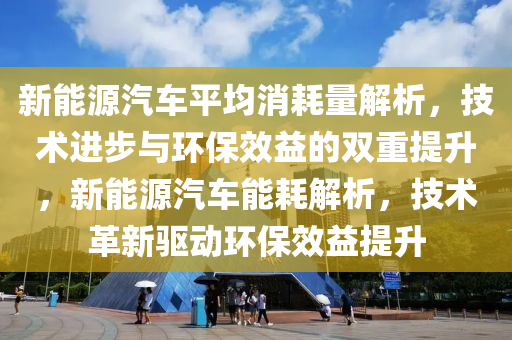 新能源汽车平均消耗量解析，技术进步与环保效益的双重提升，新能源汽车能耗解析，技术革新驱动环保效益提升